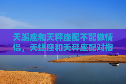 天蝎座和天秤座配不配做情侣，天蝎座和天秤座配对指数是多少