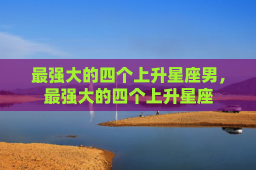 最强大的四个上升星座男，最强大的四个上升星座