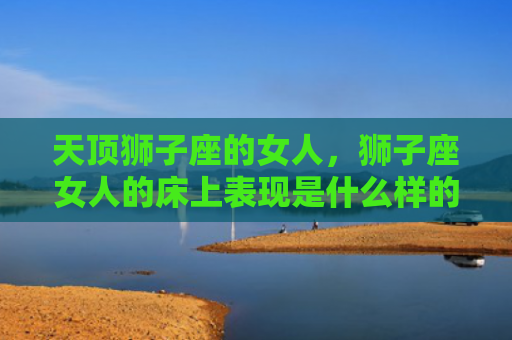 天顶狮子座的女人，狮子座女人的床上表现是什么样的