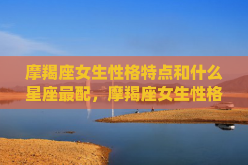 摩羯座女生性格特点和什么星座最配，摩羯座女生性格特点分析(超准)