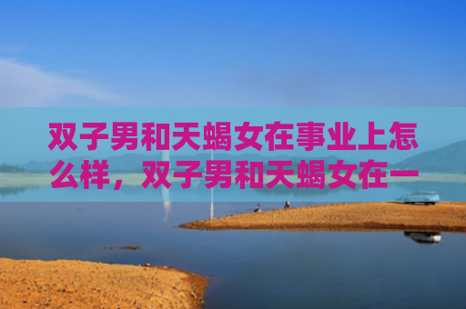 双子男和天蝎女在事业上怎么样，双子男和天蝎女在一起合适吗
