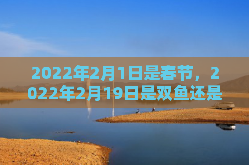 2022年2月1日是春节，2022年2月19日是双鱼还是水瓶