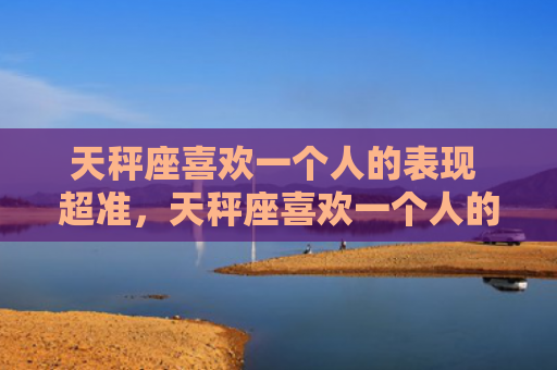 天秤座喜欢一个人的表现 超准，天秤座喜欢一个人的表现