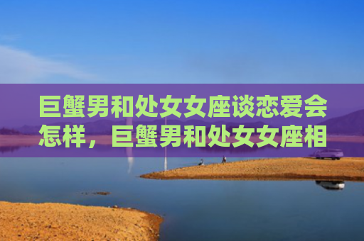巨蟹男和处女女座谈恋爱会怎样，巨蟹男和处女女座相配吗