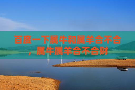百度一下属牛和属羊合不合，属牛属羊合不合财