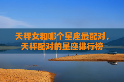 天秤女和哪个星座最配对，天秤配对的星座排行榜
