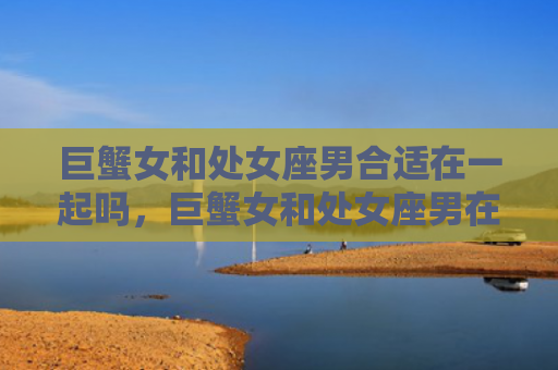 巨蟹女和处女座男合适在一起吗，巨蟹女和处女座男在一起会怎样