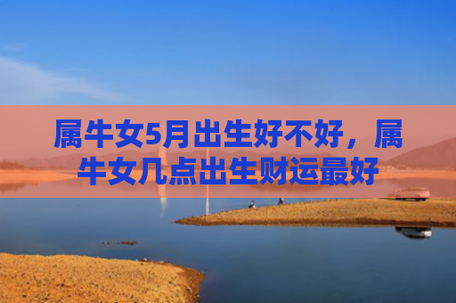 属牛女5月出生好不好，属牛女几点出生财运最好