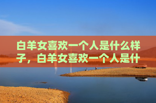 白羊女喜欢一个人是什么样子，白羊女喜欢一个人是什么样子