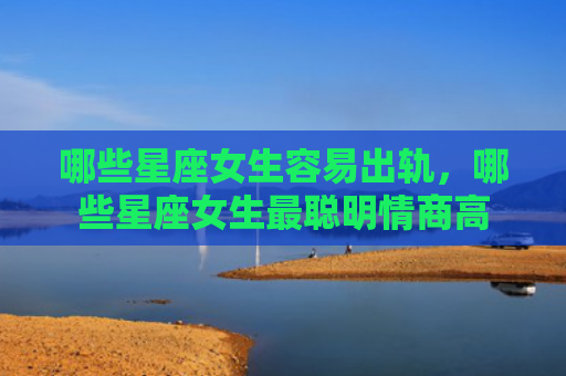 哪些星座女生容易出轨，哪些星座女生最聪明情商高