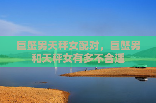 巨蟹男天秤女配对，巨蟹男和天秤女有多不合适