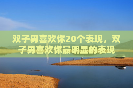 双子男喜欢你20个表现，双子男喜欢你最明显的表现