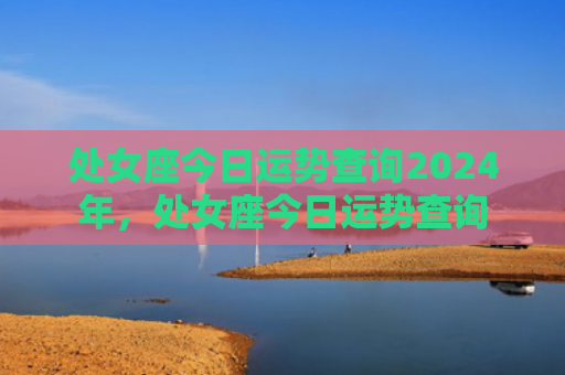 处女座今日运势查询2024年，处女座今日运势查询