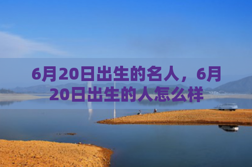 6月20日出生的名人，6月20日出生的人怎么样