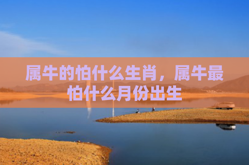 属牛的怕什么生肖，属牛最怕什么月份出生