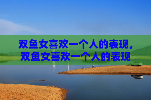 双鱼女喜欢一个人的表现，双鱼女喜欢一个人的表现