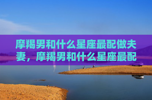 摩羯男和什么星座最配做夫妻，摩羯男和什么星座最配