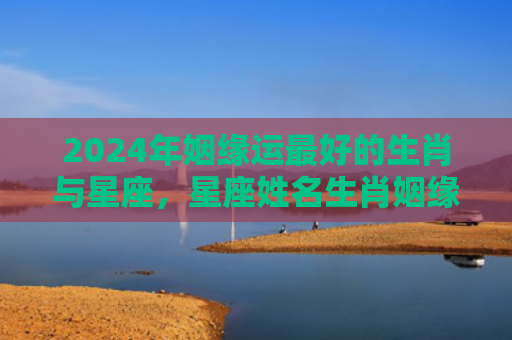 2024年姻缘运最好的生肖与星座，星座姓名生肖姻缘配对表