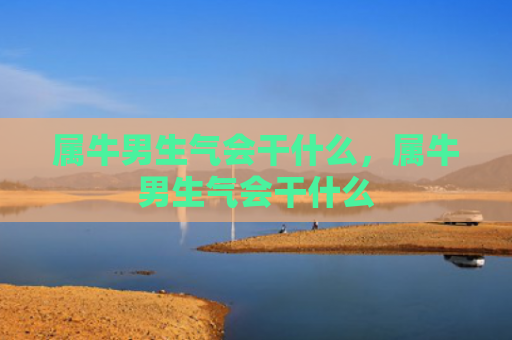 属牛男生气会干什么，属牛男生气会干什么