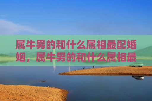 属牛男的和什么属相最配婚姻，属牛男的和什么属相最配对
