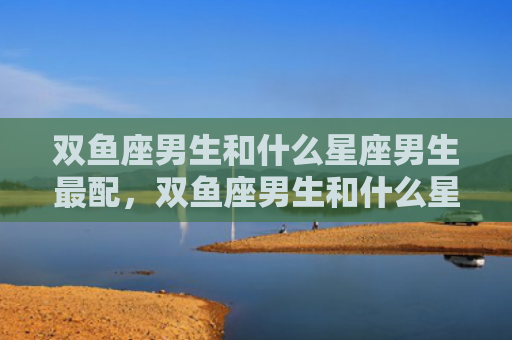 双鱼座男生和什么星座男生最配，双鱼座男生和什么星座女生最配