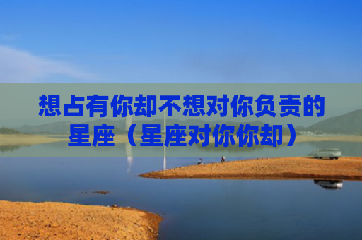 想占有你却不想对你负责的星座（星座对你你却）