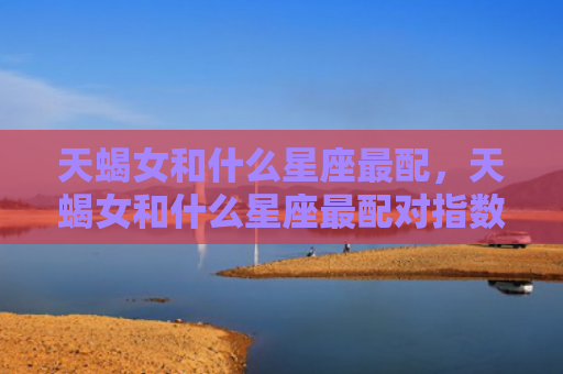 天蝎女和什么星座最配，天蝎女和什么星座最配对指数
