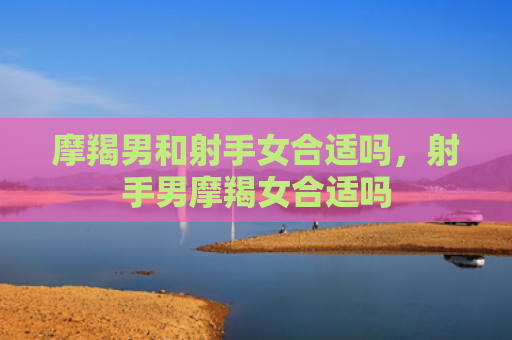 摩羯男和射手女合适吗，射手男摩羯女合适吗