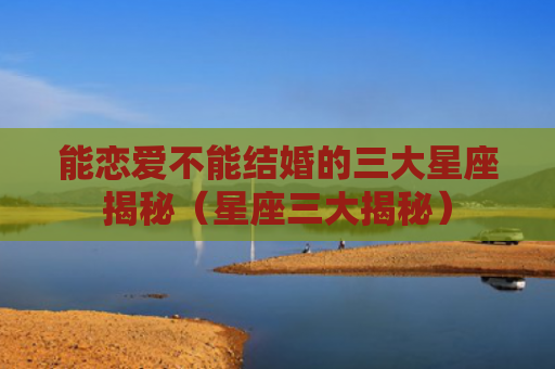能恋爱不能结婚的三大星座揭秘（星座三大揭秘）