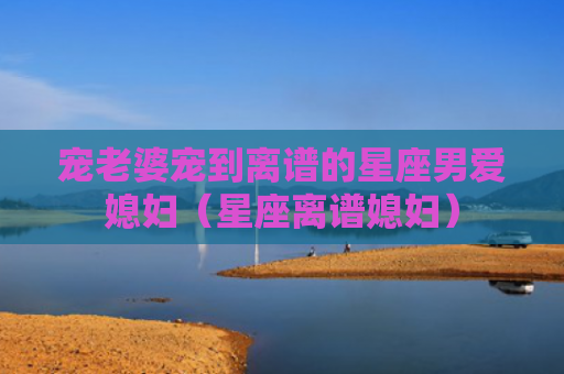 宠老婆宠到离谱的星座男爱媳妇（星座离谱媳妇）