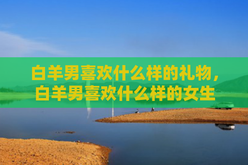 白羊男喜欢什么样的礼物，白羊男喜欢什么样的女生