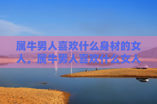 属牛男人喜欢什么身材的女人，属牛男人喜欢什么女人
