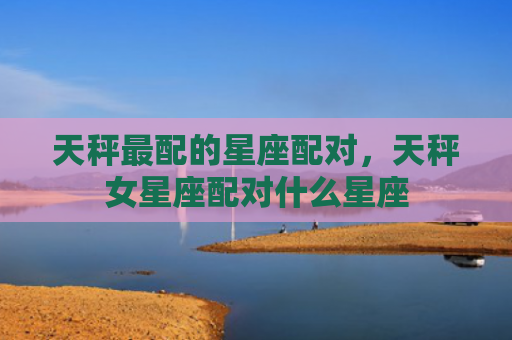 天秤最配的星座配对，天秤女星座配对什么星座