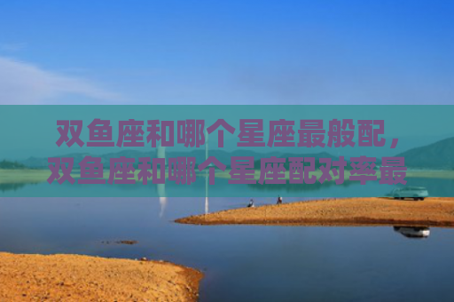 双鱼座和哪个星座最般配，双鱼座和哪个星座配对率最高