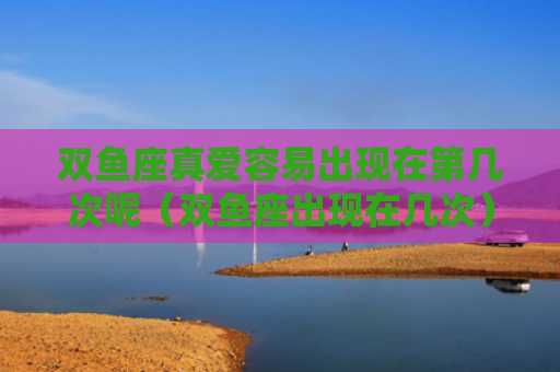 双鱼座真爱容易出现在第几次呢（双鱼座出现在几次）