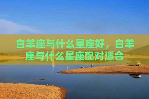 白羊座与什么星座好，白羊座与什么星座配对适合