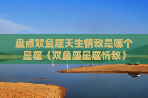 盘点双鱼座天生情敌是哪个星座（双鱼座星座情敌）