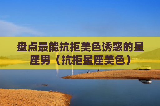 盘点最能抗拒美色诱惑的星座男（抗拒星座美色）