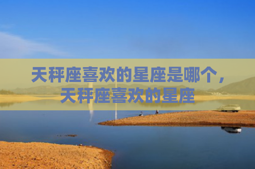 天秤座喜欢的星座是哪个，天秤座喜欢的星座