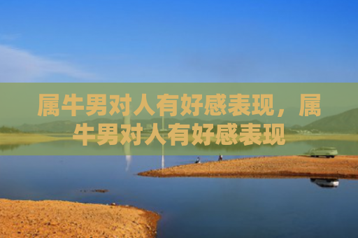 属牛男对人有好感表现，属牛男对人有好感表现
