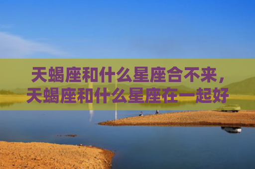 天蝎座和什么星座合不来，天蝎座和什么星座在一起好