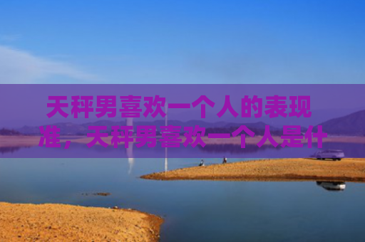 天秤男喜欢一个人的表现 准，天秤男喜欢一个人是什么样子