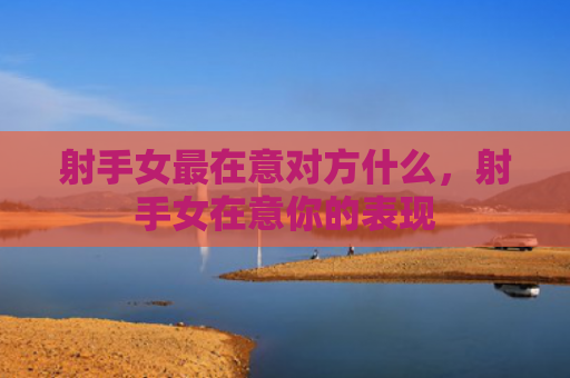 射手女最在意对方什么，射手女在意你的表现