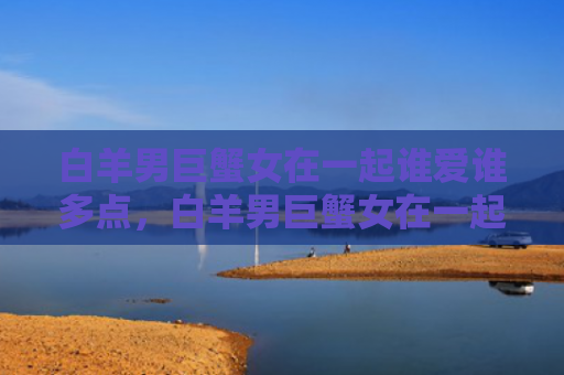 白羊男巨蟹女在一起谁爱谁多点，白羊男巨蟹女在一起合适吗