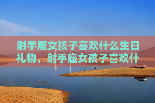 射手座女孩子喜欢什么生日礼物，射手座女孩子喜欢什么样的男孩子