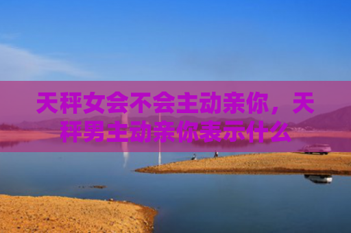 天秤女会不会主动亲你，天秤男主动亲你表示什么
