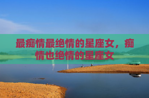 最痴情最绝情的星座女，痴情也绝情的星座女