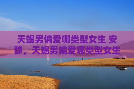 天蝎男偏爱哪类型女生 安静，天蝎男偏爱哪类型女生