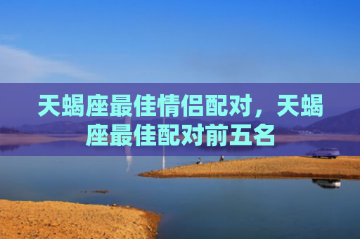 天蝎座最佳情侣配对，天蝎座最佳配对前五名