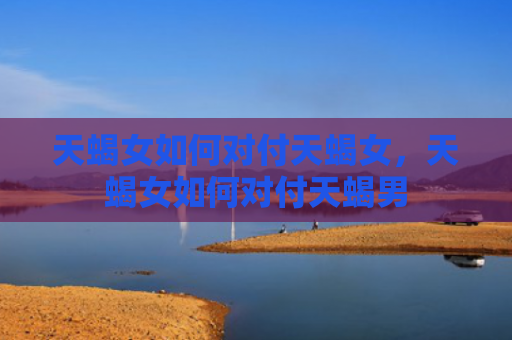 天蝎女如何对付天蝎女，天蝎女如何对付天蝎男